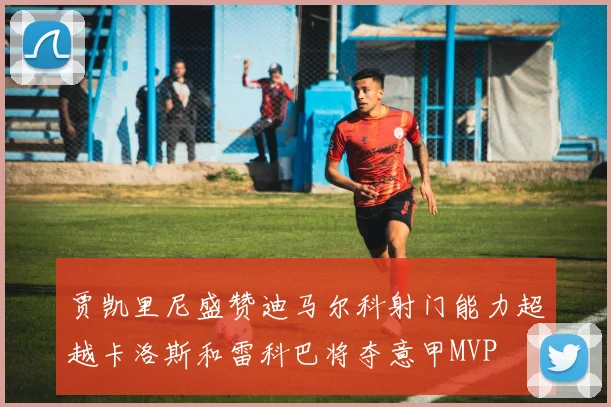 贾凯里尼盛赞迪马尔科射门能力超越卡洛斯和雷科巴将夺意甲MVP
