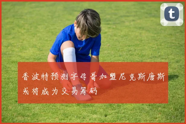香波特预测字母哥加盟尼克斯唐斯或将成为交易筹码
