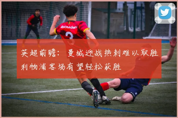 英超前瞻：曼城迎战热刺难以取胜利物浦客场有望轻松获胜