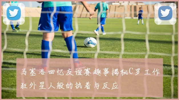 马塞洛回忆友谊赛趣事揭秘C罗工作狂外星人般的执着与反应