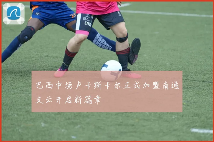 巴西中场卢卡斯卡尔正式加盟南通支云开启新篇章