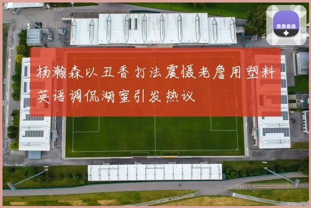 杨瀚森以丑香打法震慑老詹用塑料英语调侃湖蜜引发热议