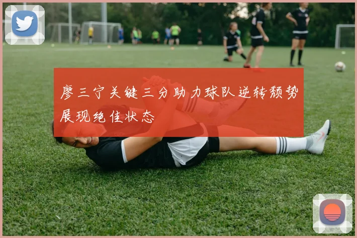 廖三宁关键三分助力球队逆转颓势展现绝佳状态