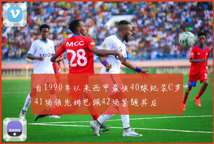 自1990年以来西甲最快40球纪录C罗41场领先姆巴佩42场紧随其后