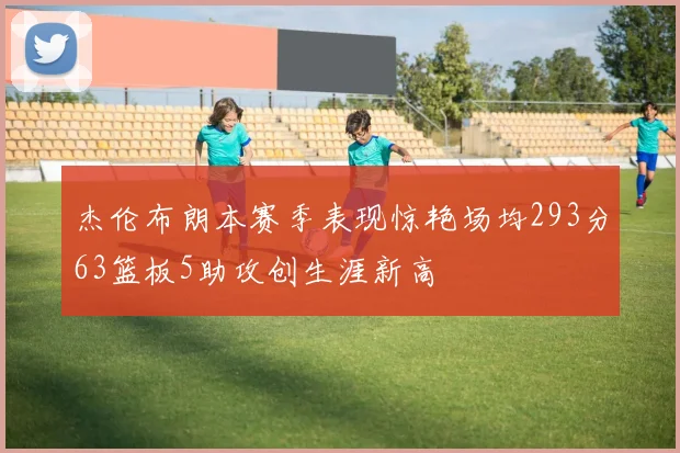 杰伦布朗本赛季表现惊艳场均293分63篮板5助攻创生涯新高