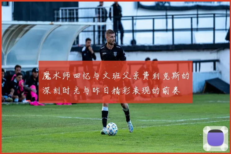 魔术师回忆与文班父亲费利克斯的深刻时光与昨日精彩表现的前奏
