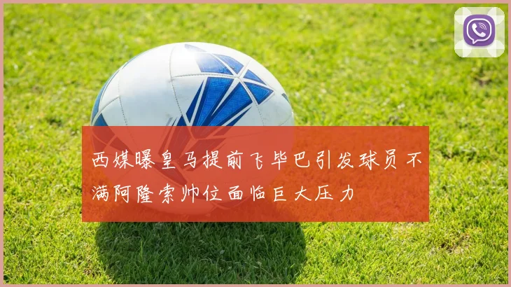 西媒曝皇马提前飞毕巴引发球员不满阿隆索帅位面临巨大压力
