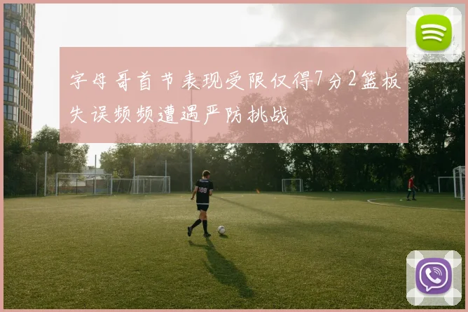 字母哥首节表现受限仅得7分2篮板失误频频遭遇严防挑战