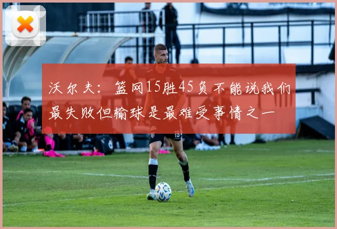 沃尔夫：篮网15胜45负不能说我们最失败但输球是最难受事情之一