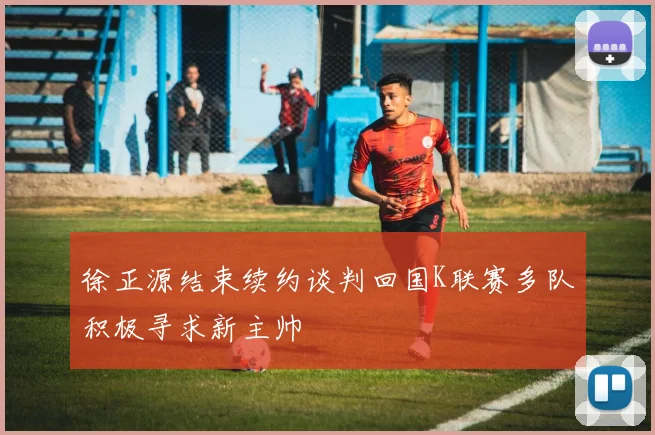 徐正源结束续约谈判回国K联赛多队积极寻求新主帅
