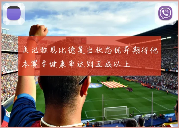 美记称恩比德复出状态优异期待他本赛季健康率达到五成以上