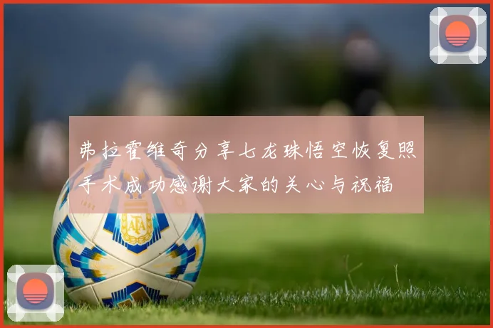 弗拉霍维奇分享七龙珠悟空恢复照手术成功感谢大家的关心与祝福