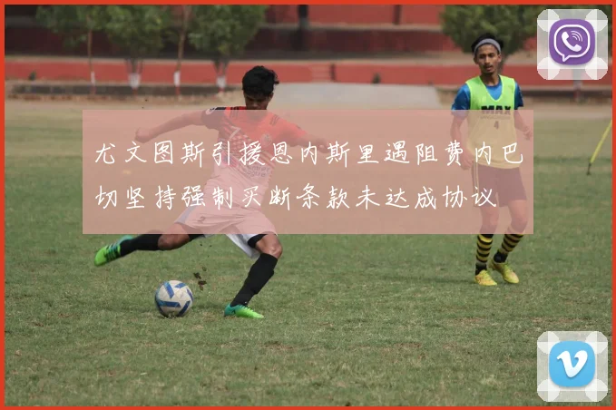 尤文图斯引援恩内斯里遇阻费内巴切坚持强制买断条款未达成协议