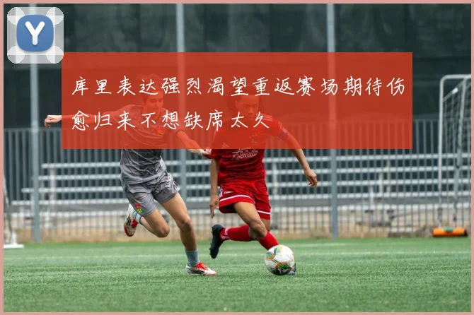 库里表达强烈渴望重返赛场期待伤愈归来不想缺席太久