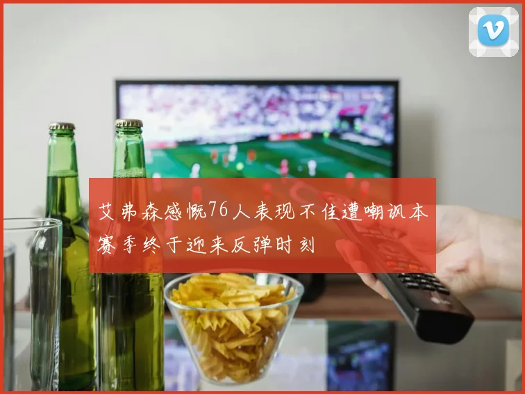 艾弗森感慨76人表现不佳遭嘲讽本赛季终于迎来反弹时刻