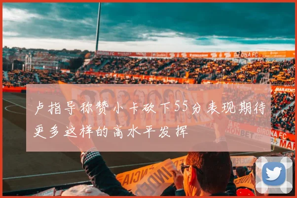 卢指导称赞小卡砍下55分表现期待更多这样的高水平发挥