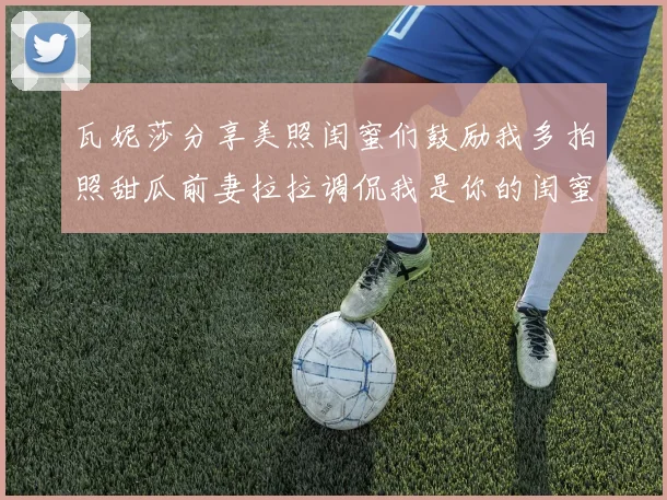 瓦妮莎分享美照闺蜜们鼓励我多拍照甜瓜前妻拉拉调侃我是你的闺蜜