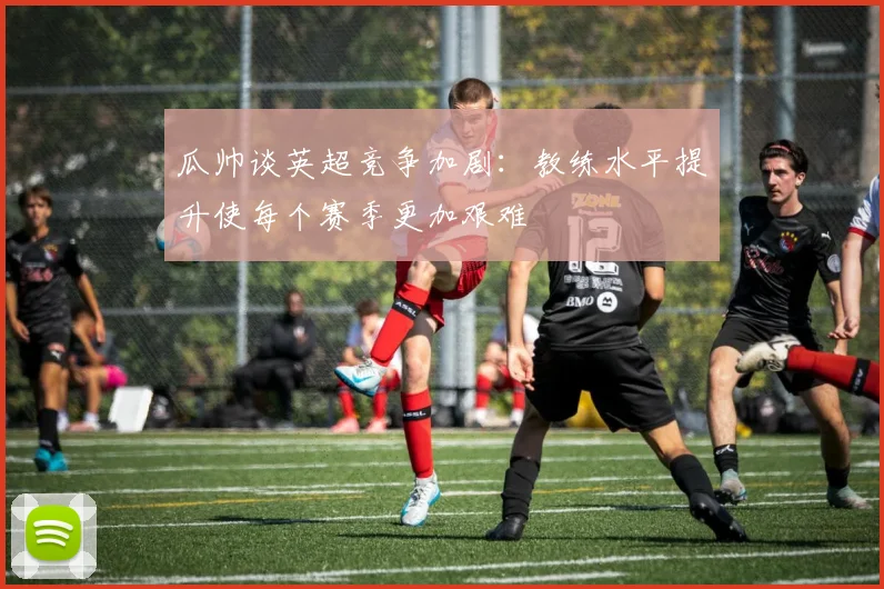 瓜帅谈英超竞争加剧：教练水平提升使每个赛季更加艰难