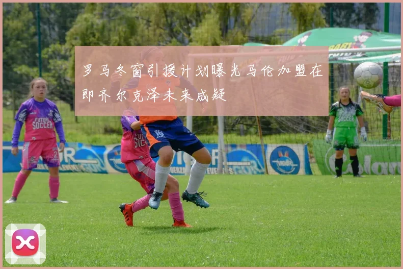 罗马冬窗引援计划曝光马伦加盟在即齐尔克泽未来成疑