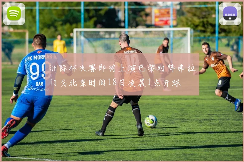 洲际杯决赛即将上演巴黎对阵弗拉门戈北京时间18日凌晨1点开球