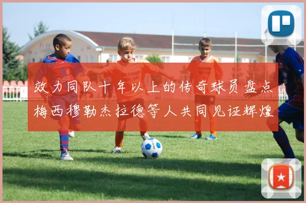 效力同队十年以上的传奇球员盘点梅西穆勒杰拉德等人共同见证辉煌岁月