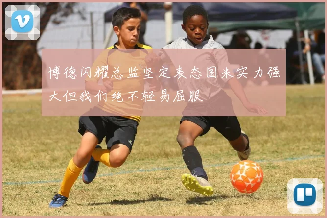 博德闪耀总监坚定表态国米实力强大但我们绝不轻易屈服