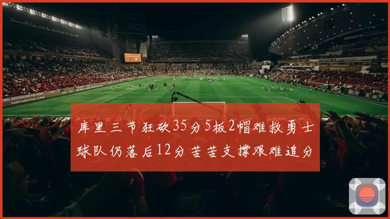 库里三节狂砍35分5板2帽难救勇士球队仍落后12分苦苦支撑艰难追分