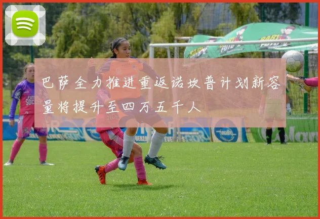 巴萨全力推进重返诺坎普计划新容量将提升至四万五千人