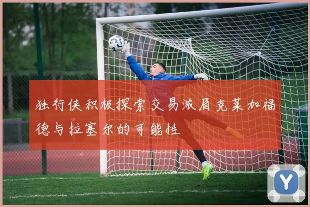 独行侠积极探索交易浓眉克莱加福德与拉塞尔的可能性
