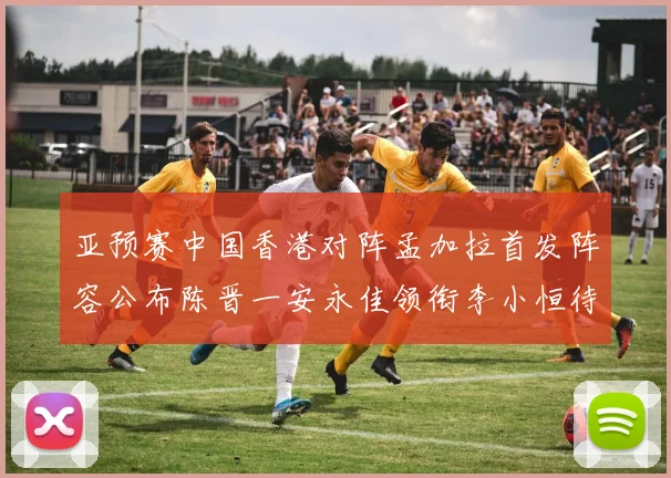 亚预赛中国香港对阵孟加拉首发阵容公布陈晋一安永佳领衔李小恒待命